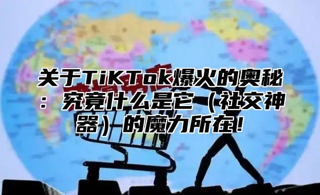 关于TiKTok爆火的奥秘：究竟什么是它社交神器的魔力所在！