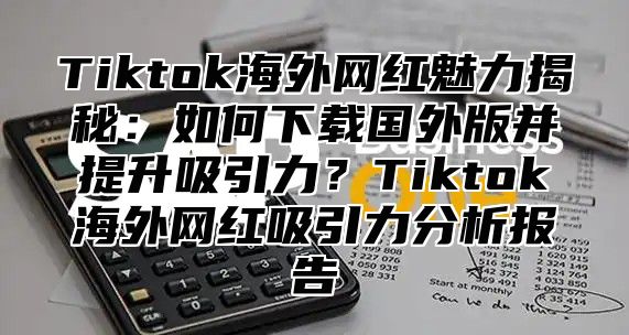 Tiktok海外网红魅力揭秘：如何下载国外版并提升吸引力？Tiktok海外网红吸引力分析报告