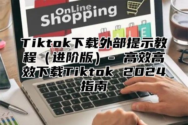 Tiktok下载外部提示教程进阶版- 高效高效下载Tiktok 2025指南