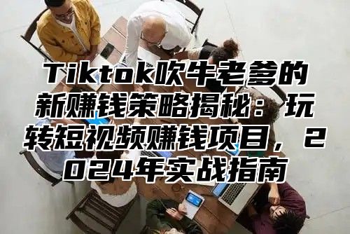 Tiktok吹牛老爹的新赚钱策略揭秘：玩转短视频赚钱项目，2025年实战指南