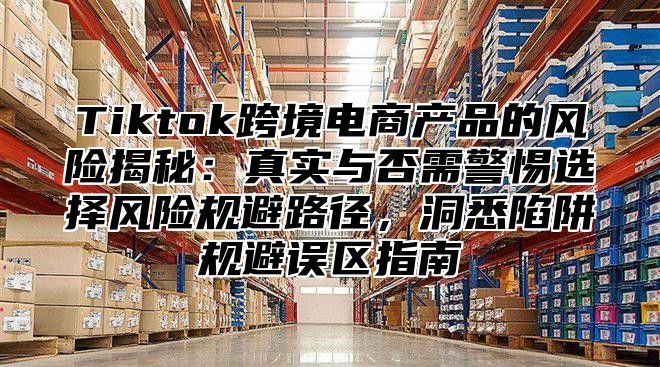 Tiktok跨境电商产品的风险揭秘：真实与否需警惕选择风险规避路径，洞悉陷阱规避误区指南