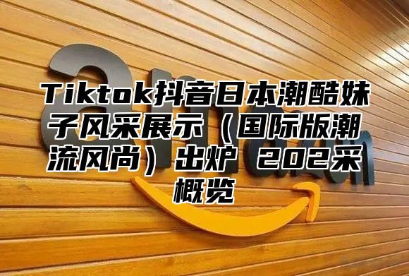 Tiktok抖音日本潮酷妹子风采展示国际版潮流风尚出炉 202采概览
