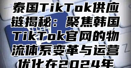 泰国TikTok供应链揭秘：聚焦韩国TikTok官网的物流体系变革与运营优化在2025年