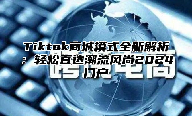 Tiktok商城模式全新解析：轻松直达潮流风尚2025门户