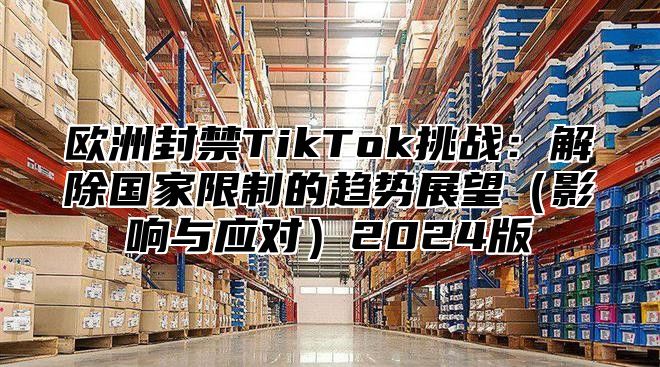 欧洲封禁TikTok挑战：解除国家限制的趋势展望影响与应对2025版