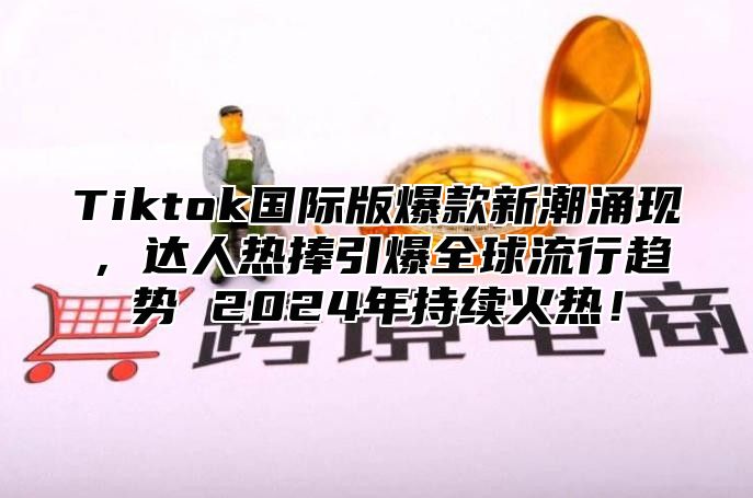 Tiktok国际版爆款新潮涌现，达人热捧引爆全球流行趋势 2025年持续火热！