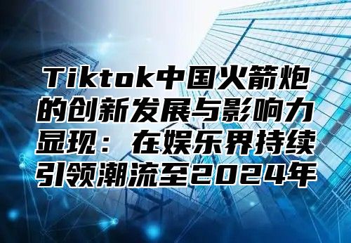 Tiktok中国火箭炮的创新发展与影响力显现：在娱乐界持续引领潮流至2025年
