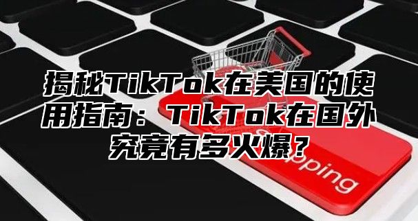揭秘TikTok在美国的使用指南：TikTok在国外究竟有多火爆？