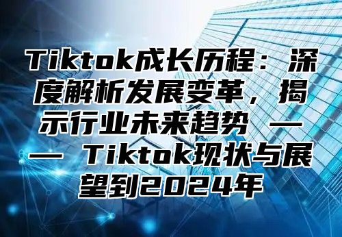 Tiktok成长历程：深度解析发展变革，揭示行业未来趋势 —— Tiktok现状与展望到2025年