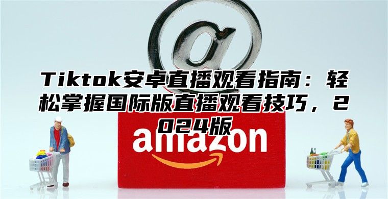 Tiktok安卓直播观看指南：轻松掌握国际版直播观看技巧，2025版