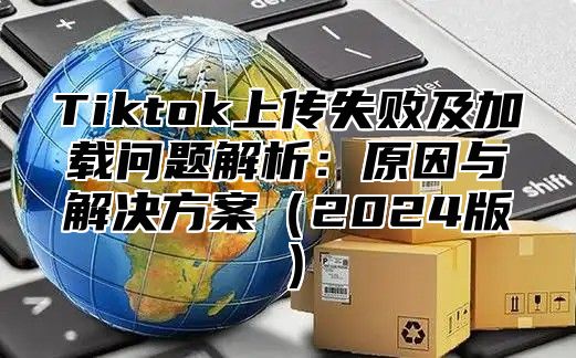 Tiktok上传失败及加载问题解析：原因与解决方案2025版