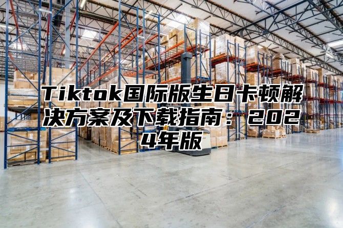 Tiktok国际版生日卡顿解决方案及下载指南：2025年版