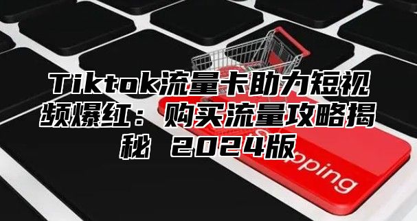 Tiktok流量卡助力短视频爆红：购买流量攻略揭秘 2025版