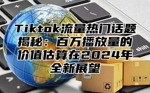 Tiktok流量热门话题揭秘：百万播放量的价值估算在2025年全新展望