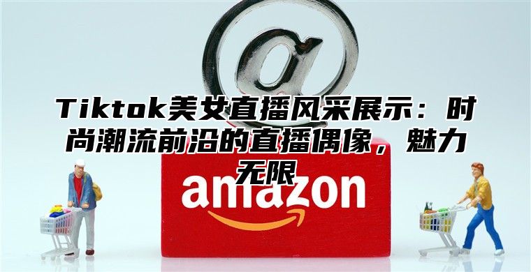 Tiktok美女直播风采展示：时尚潮流前沿的直播偶像，魅力无限