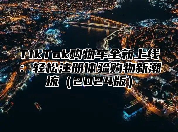TikTok购物车全新上线：轻松注册体验购物新潮流2025版