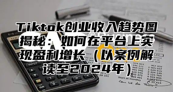 Tiktok创业收入趋势图揭秘：如何在平台上实现盈利增长以案例解读至2025年