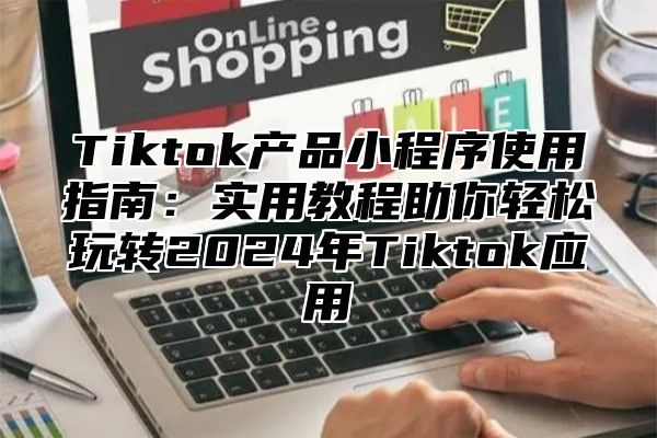 Tiktok产品小程序使用指南：实用教程助你轻松玩转2025年Tiktok应用