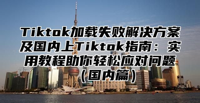 Tiktok加载失败解决方案及国内上Tiktok指南：实用教程助你轻松应对问题国内篇