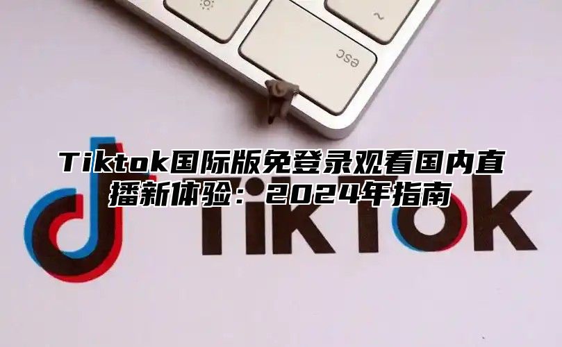 Tiktok国际版免登录观看国内直播新体验：2025年指南