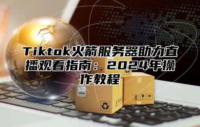 Tiktok火箭服务器助力直播观看指南：2025年操作教程