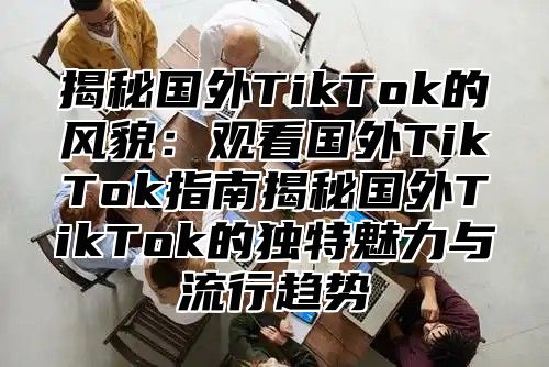 揭秘国外TikTok的风貌：观看国外TikTok指南揭秘国外TikTok的独特魅力与流行趋势
