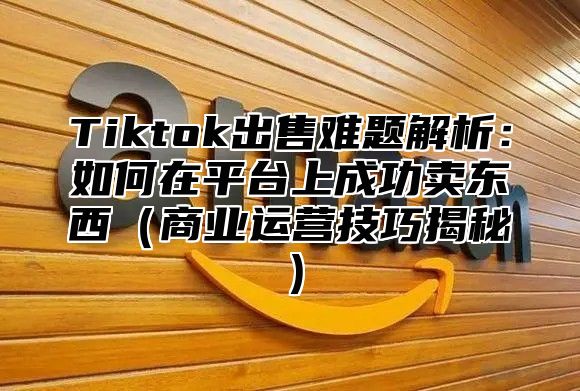 Tiktok出售难题解析：如何在平台上成功卖东西商业运营技巧揭秘
