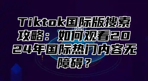 Tiktok国际版搜索攻略：如何观看2025年国际热门内容无障碍？