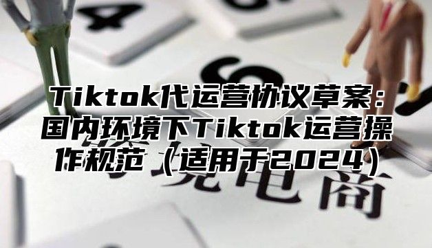 Tiktok代运营协议草案：国内环境下Tiktok运营操作规范适用于2025