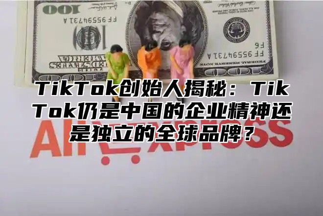 TikTok创始人揭秘：TikTok仍是中国的企业精神还是独立的全球品牌？