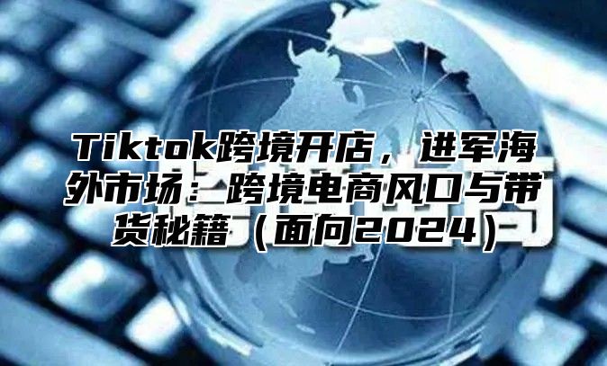 Tiktok跨境开店，进军海外市场：跨境电商风口与带货秘籍面向2025
