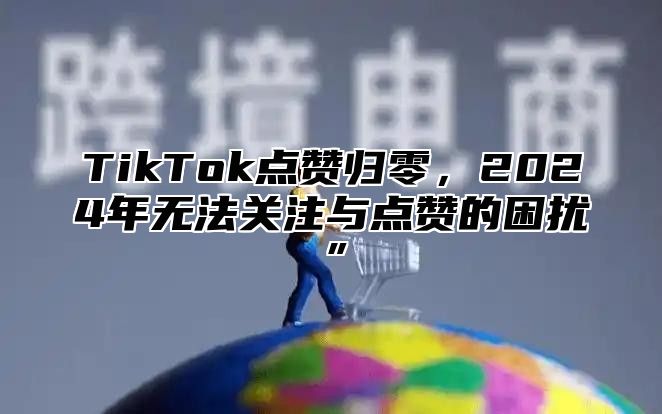 TikTok点赞归零，2025年无法关注与点赞的困扰”