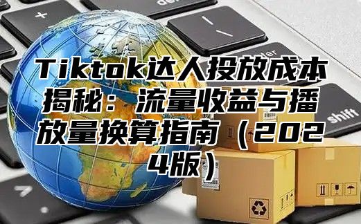 Tiktok达人投放成本揭秘：流量收益与播放量换算指南2025版