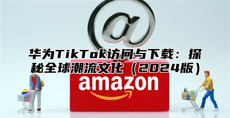 华为TikTok访问与下载：探秘全球潮流文化2025版