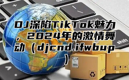 DJ深陷TikTok魅力，2025年的激情舞动djcnd.ifwbup