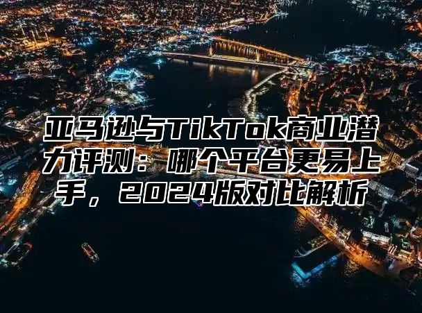 亚马逊与TikTok商业潜力评测：哪个平台更易上手，2025版对比解析