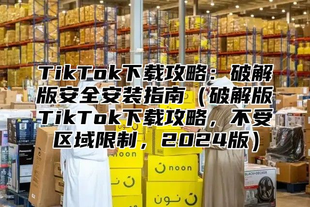 TikTok下载攻略：破解版安全安装指南破解版TikTok下载攻略，不受区域限制，2025版