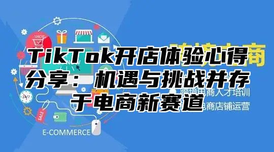 TikTok开店体验心得分享：机遇与挑战并存于电商新赛道