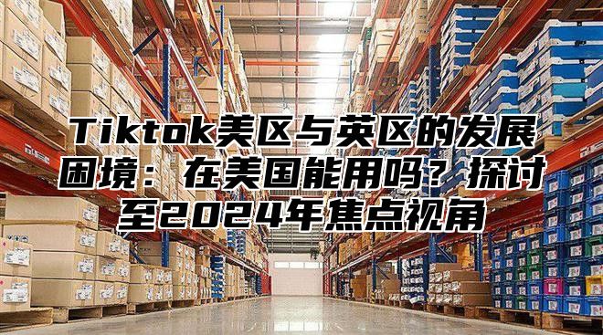 Tiktok美区与英区的发展困境：在美国能用吗？探讨至2025年焦点视角