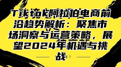 Tiktok阿拉伯电商前沿趋势解析：聚焦市场洞察与运营策略，展望2025年机遇与挑战