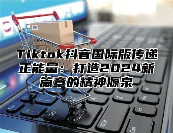 Tiktok抖音国际版传递正能量：打造2025新篇章的精神源泉