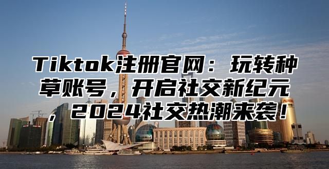 Tiktok注册官网：玩转种草账号，开启社交新纪元，2025社交热潮来袭！