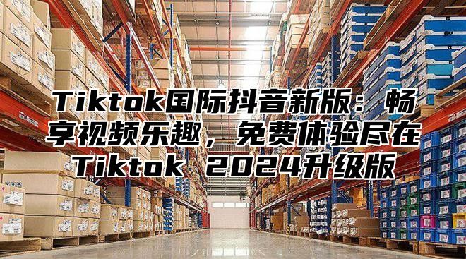 Tiktok国际抖音新版：畅享视频乐趣，免费体验尽在Tiktok 2025升级版