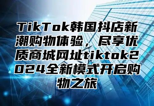 TikTok韩国抖店新潮购物体验，尽享优质商城网址tiktok2025全新模式开启购物之旅