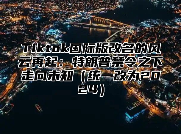 Tiktok国际版改名的风云再起：特朗普禁令之下走向未知统一改为2025