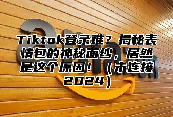 Tiktok登录难？揭秘表情包的神秘面纱，居然是这个原因！未连接2025