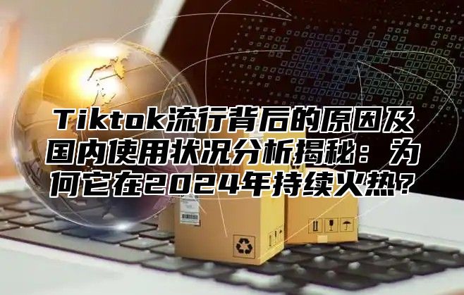 Tiktok流行背后的原因及国内使用状况分析揭秘：为何它在2025年持续火热？