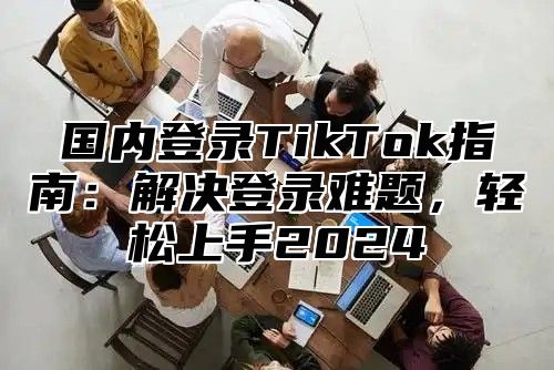 国内登录TikTok指南：解决登录难题，轻松上手2025