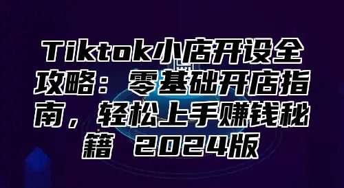 Tiktok小店开设全攻略：零基础开店指南，轻松上手赚钱秘籍 2025版