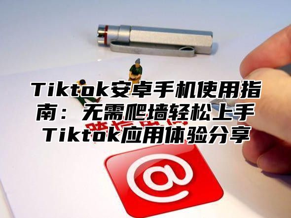 Tiktok安卓手机使用指南：无需爬墙轻松上手Tiktok应用体验分享
